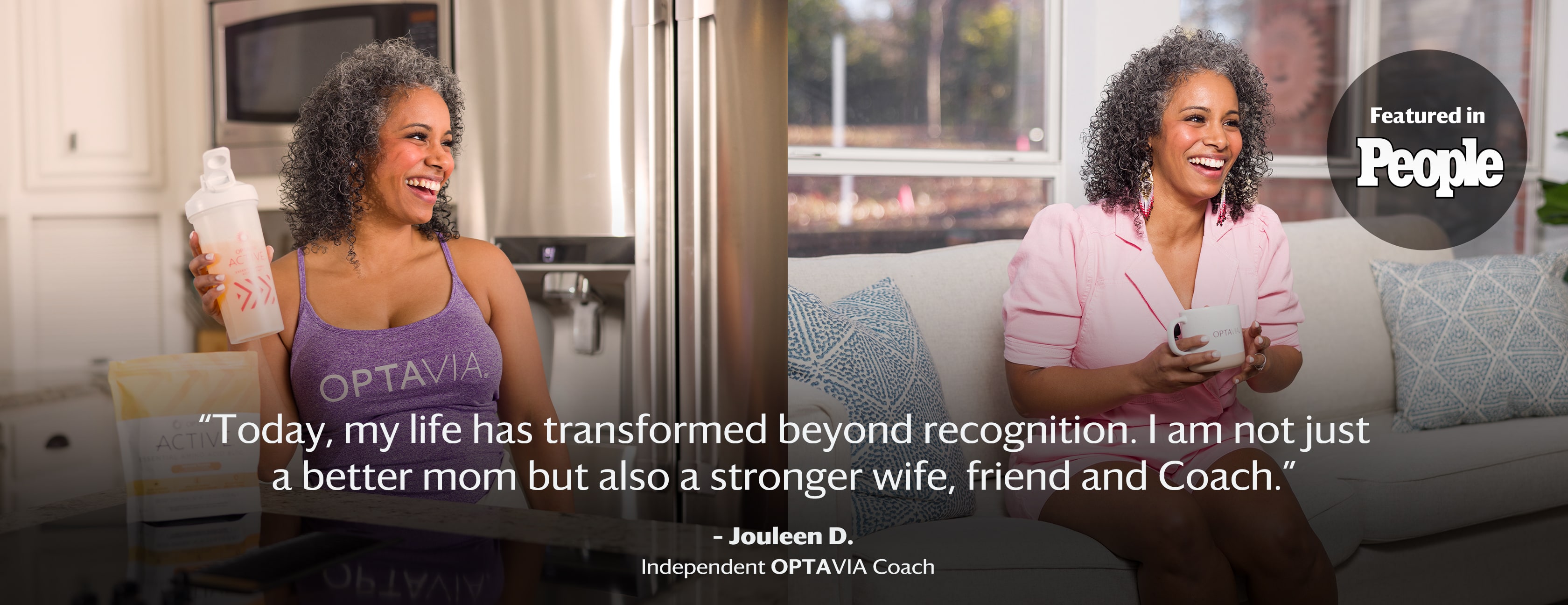 Today, my life has transformed beyond recognition. I am not just a better mom but also a stronger wife, friend and coach. Jouleen D., Independent Optavia Coach.