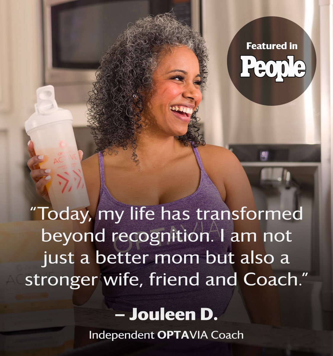 Today, my life has transformed beyond recognition. I am not just a better mom but also a stronger wife, friend and coach. Jouleen D., Independent Optavia Coach.